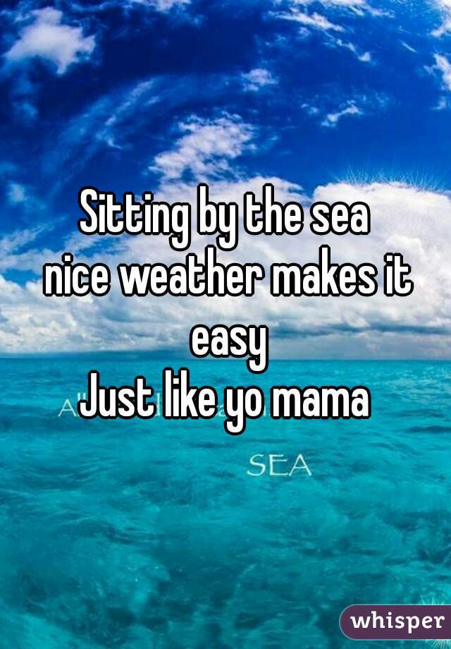 Sitting by the sea
 nice weather makes it easy
Just like yo mama
