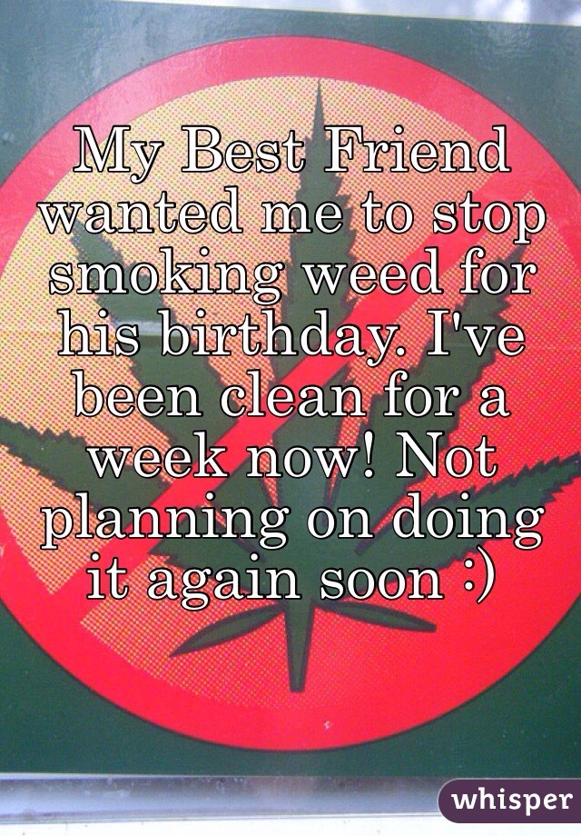 My Best Friend wanted me to stop smoking weed for his birthday. I've been clean for a week now! Not planning on doing it again soon :)