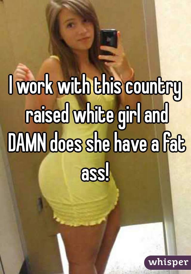 I work with this country raised white girl and DAMN does she have a fat ass! 