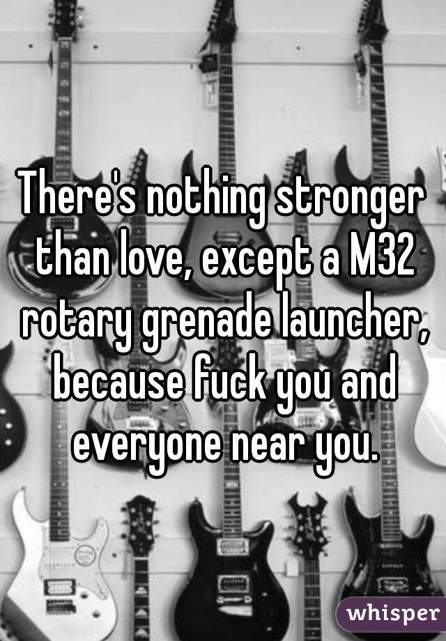 There's nothing stronger than love, except a M32 rotary grenade launcher, because fuck you and everyone near you.
