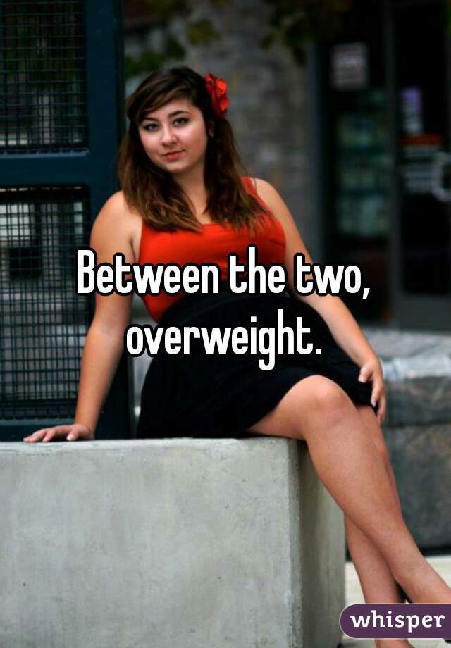 Between the two, overweight. 