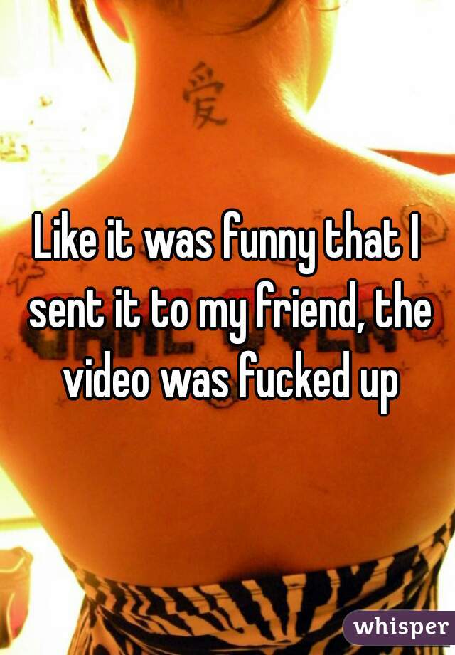 Like it was funny that I sent it to my friend, the video was fucked up