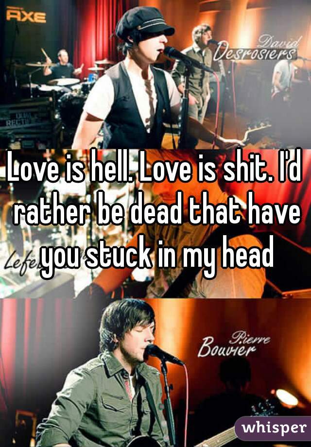 Love is hell. Love is shit. I'd rather be dead that have you stuck in my head