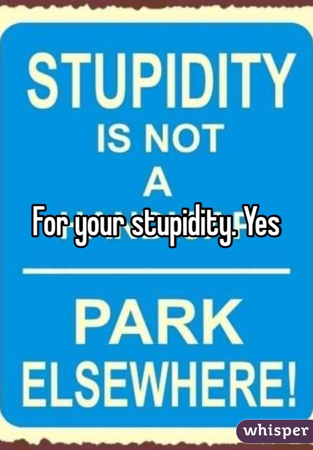 For your stupidity. Yes 