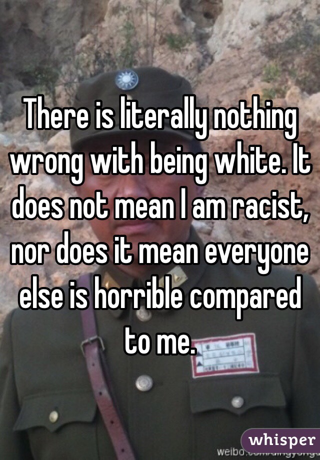 There is literally nothing wrong with being white. It does not mean I am racist, nor does it mean everyone else is horrible compared to me.
