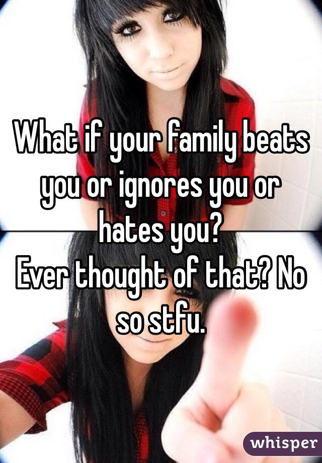 What if your family beats you or ignores you or hates you? 
Ever thought of that? No so stfu.
