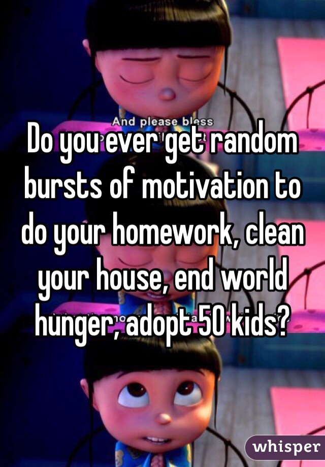 Do you ever get random bursts of motivation to do your homework, clean your house, end world hunger, adopt 50 kids? 