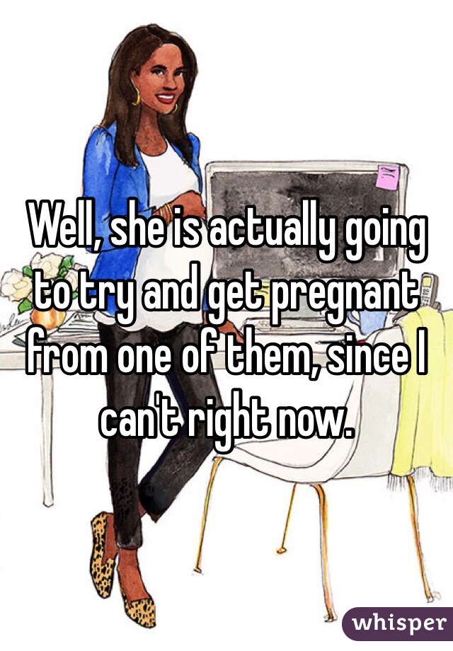 Well, she is actually going to try and get pregnant from one of them, since I can't right now.