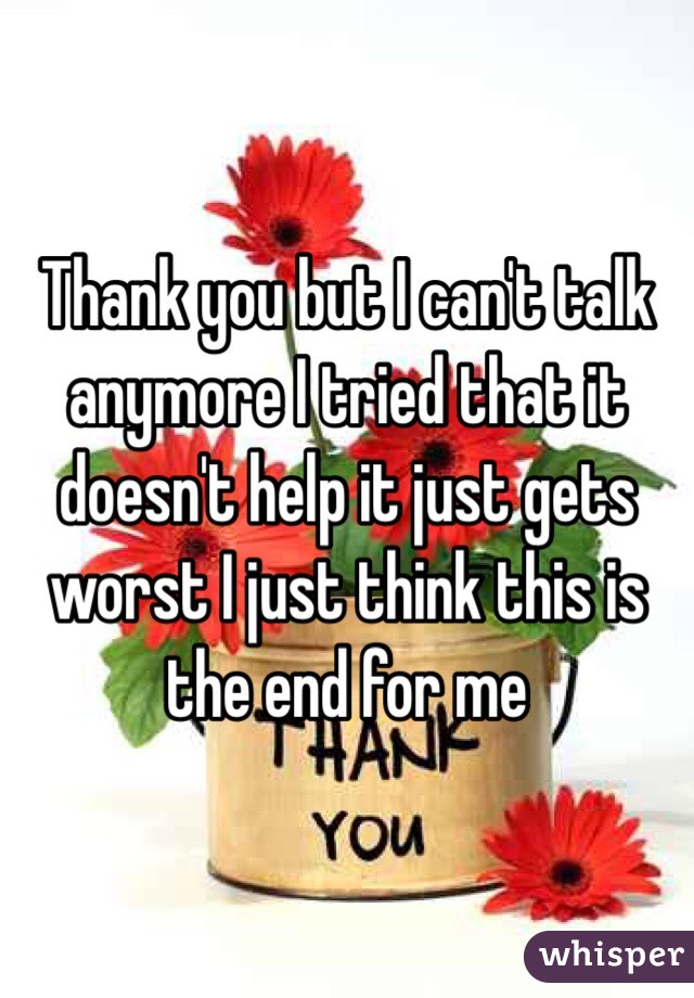 Thank you but I can't talk anymore I tried that it doesn't help it just gets worst I just think this is the end for me 