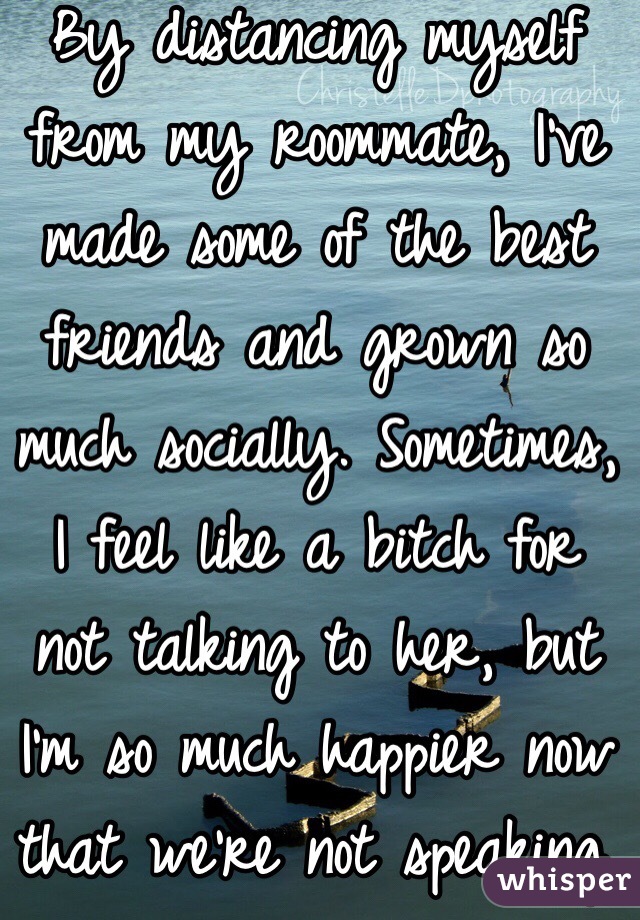 By distancing myself from my roommate, I've made some of the best friends and grown so much socially. Sometimes, I feel like a bitch for not talking to her, but I'm so much happier now that we're not speaking.