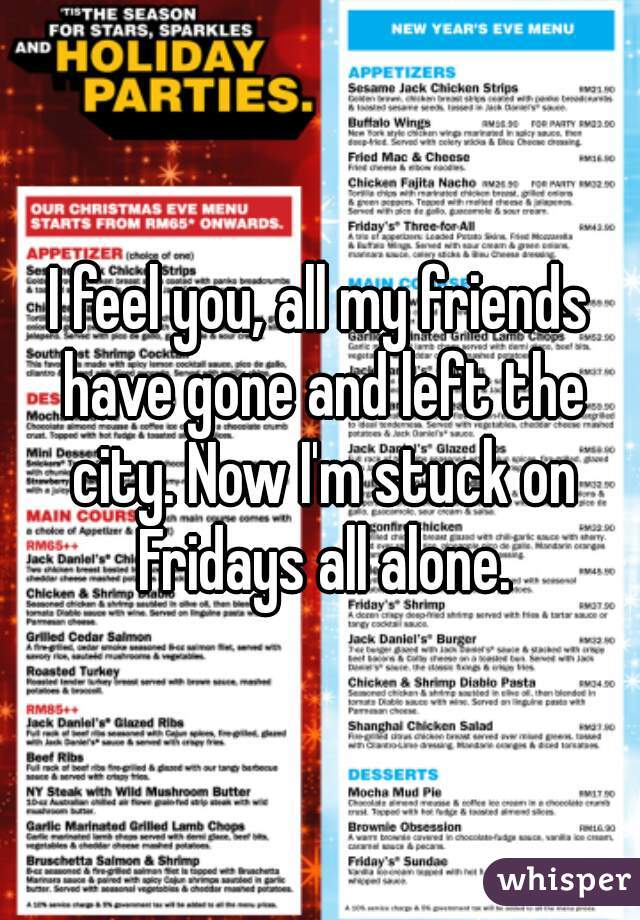 I feel you, all my friends have gone and left the city. Now I'm stuck on Fridays all alone.