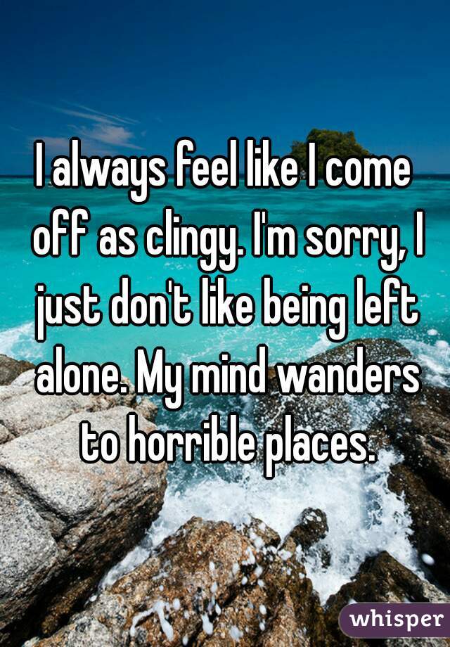 I always feel like I come off as clingy. I'm sorry, I just don't like being left alone. My mind wanders to horrible places.
