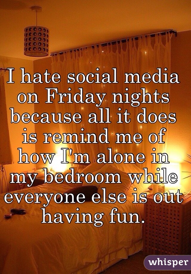 I hate social media on Friday nights because all it does is remind me of how I'm alone in my bedroom while everyone else is out having fun. 
