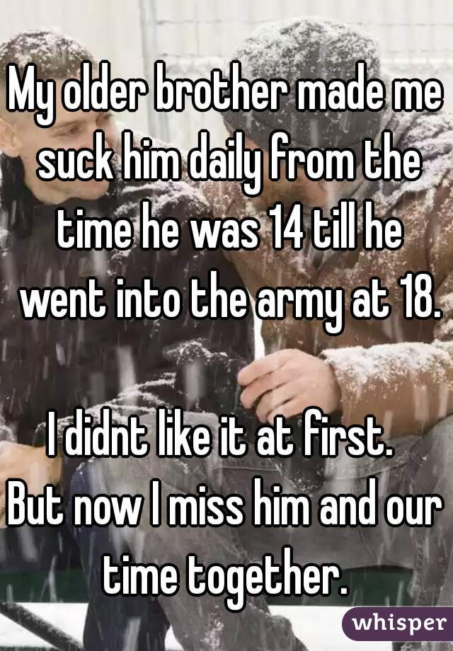 My older brother made me suck him daily from the time he was 14 till he went into the army at 18.

I didnt like it at first. 
But now I miss him and our time together. 