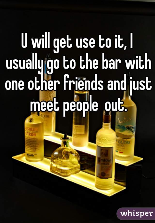 U will get use to it, I usually go to the bar with one other friends and just meet people  out.