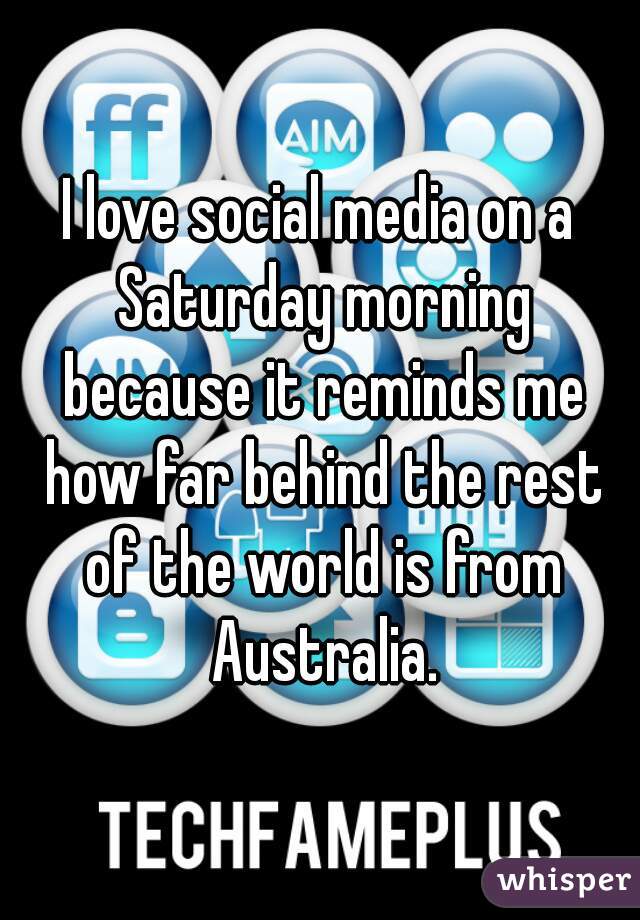 I love social media on a Saturday morning because it reminds me how far behind the rest of the world is from Australia.
