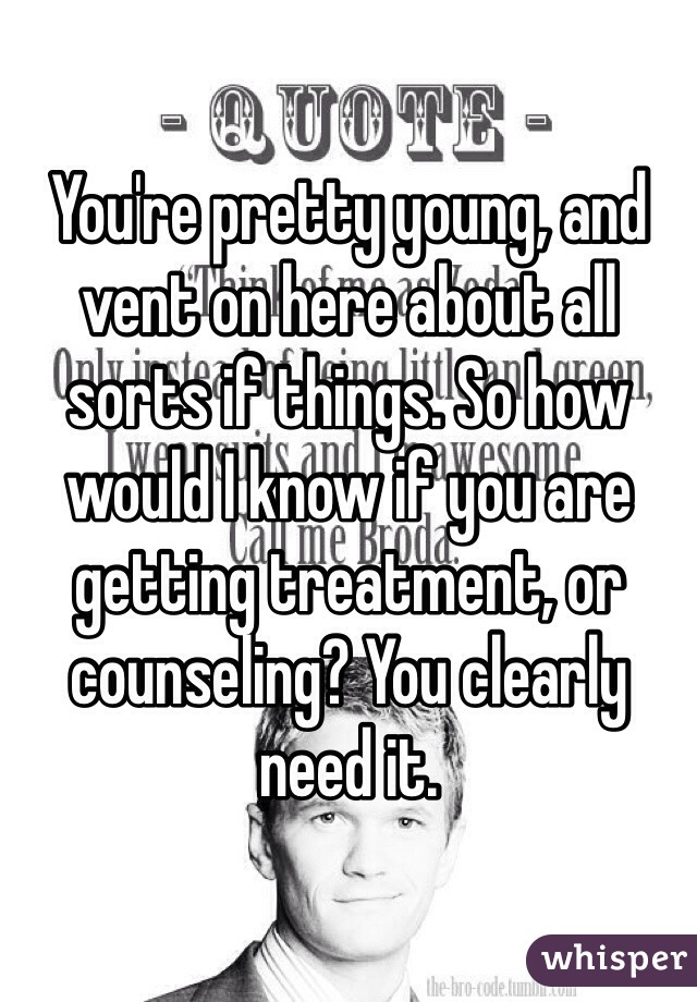 You're pretty young, and vent on here about all sorts if things. So how would I know if you are getting treatment, or counseling? You clearly need it.