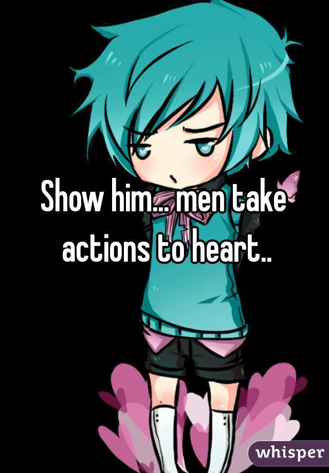 Show him... men take actions to heart..