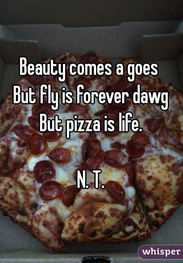 Beauty comes a goes 
But fly is forever dawg
But pizza is life.

N. T.