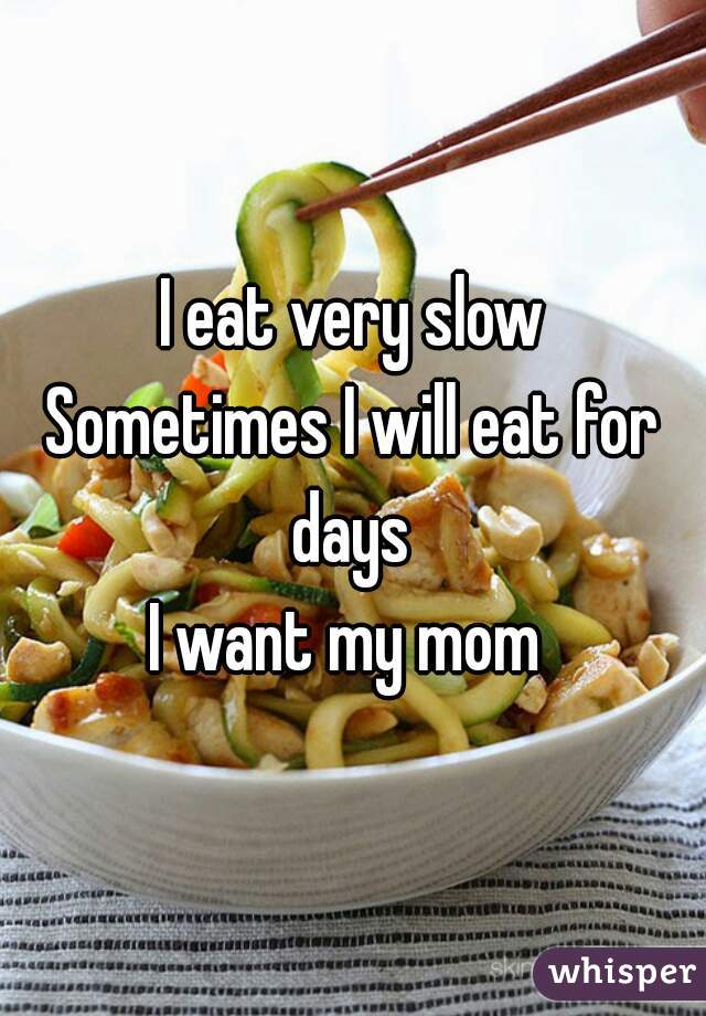 I eat very slow
Sometimes I will eat for days 
I want my mom 