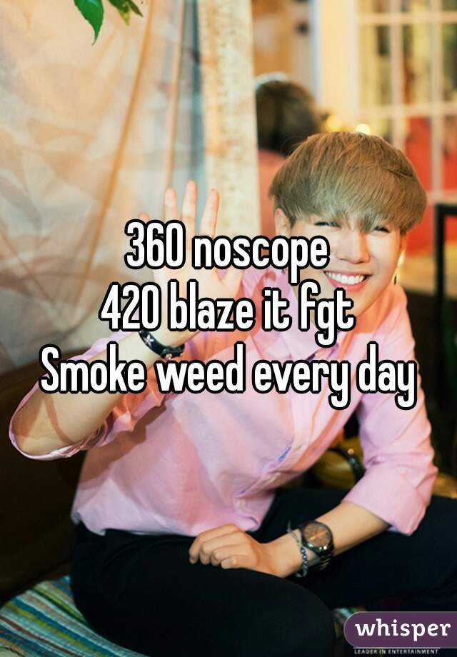 360 noscope
420 blaze it fgt
Smoke weed every day