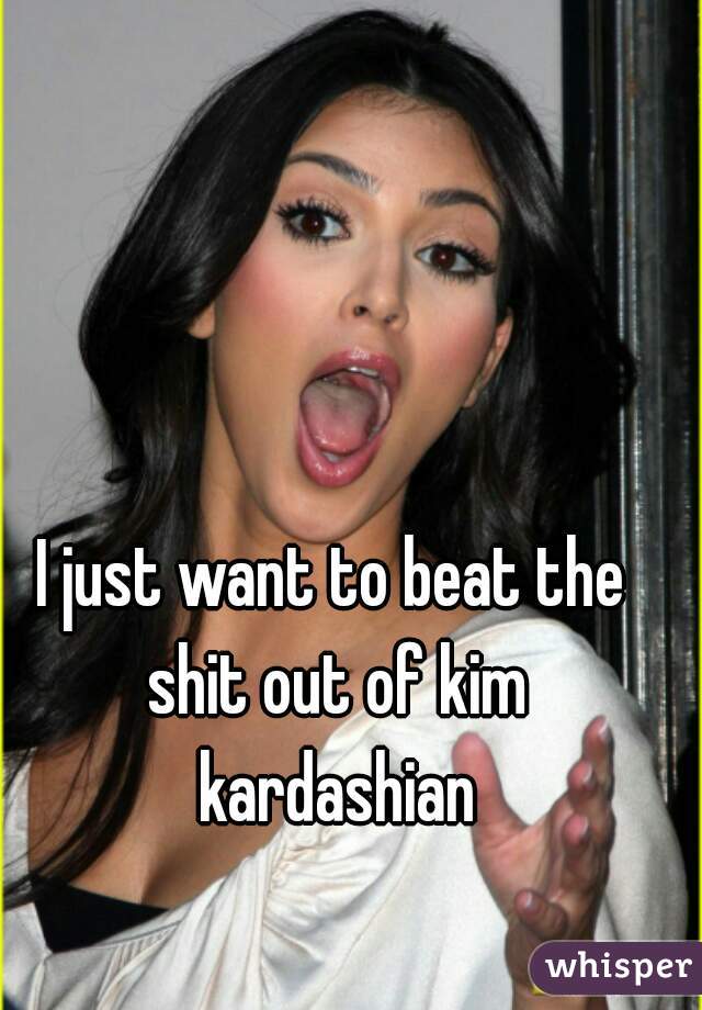 I just want to beat the shit out of kim kardashian