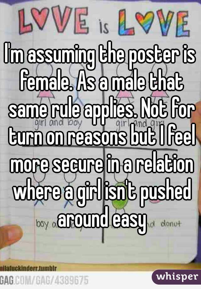 I'm assuming the poster is female. As a male that same rule applies. Not for turn on reasons but I feel more secure in a relation where a girl isn't pushed around easy