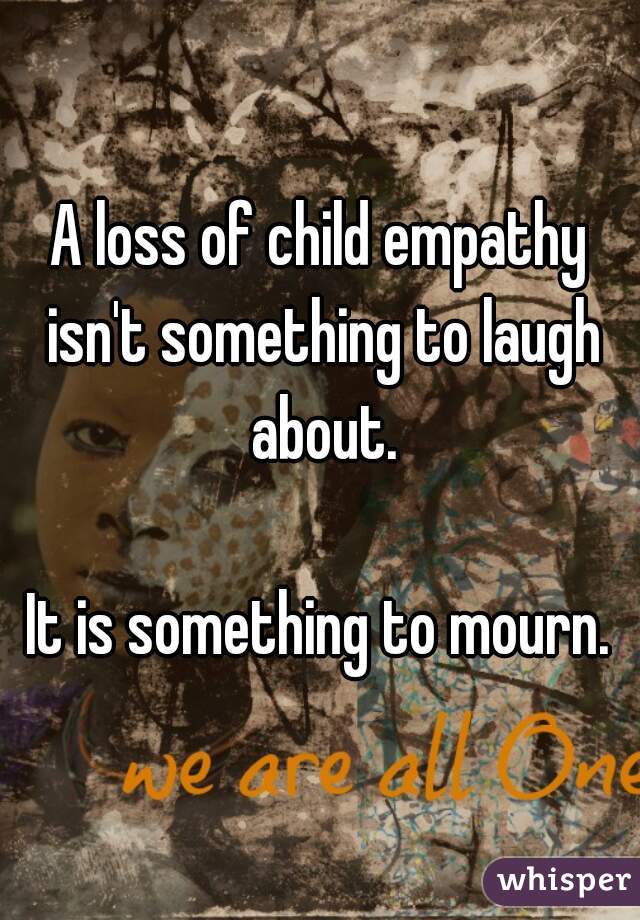 A loss of child empathy isn't something to laugh about.

It is something to mourn.