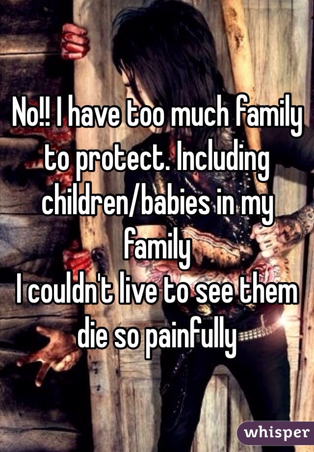 No!! I have too much family to protect. Including children/babies in my family 
I couldn't live to see them die so painfully