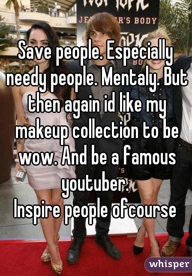 Save people. Especially needy people. Mentaly. But then again id like my makeup collection to be wow. And be a famous youtuber. 
Inspire people ofcourse