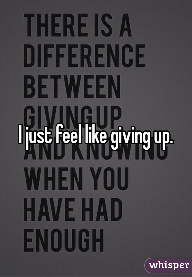 I just feel like giving up. 