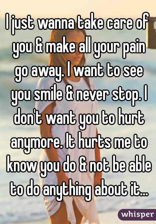 I just wanna take care of you & make all your pain go away. I want to see you smile & never stop. I don't want you to hurt anymore. It hurts me to know you do & not be able to do anything about it...