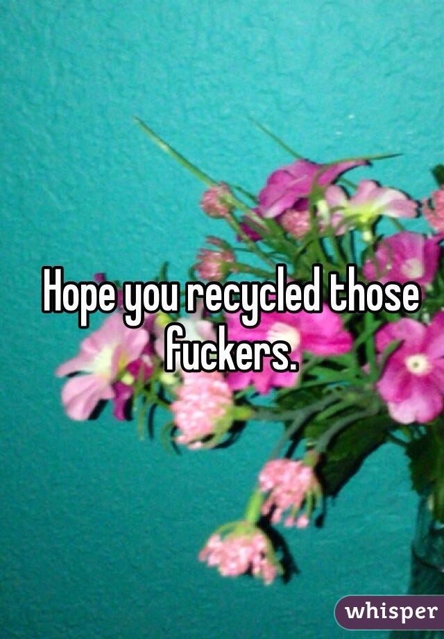 Hope you recycled those fuckers. 
