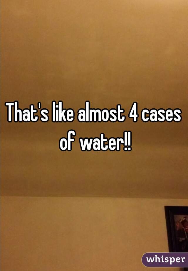 That's like almost 4 cases of water!!