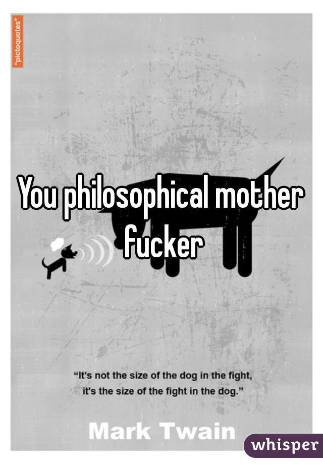 You philosophical mother fucker
