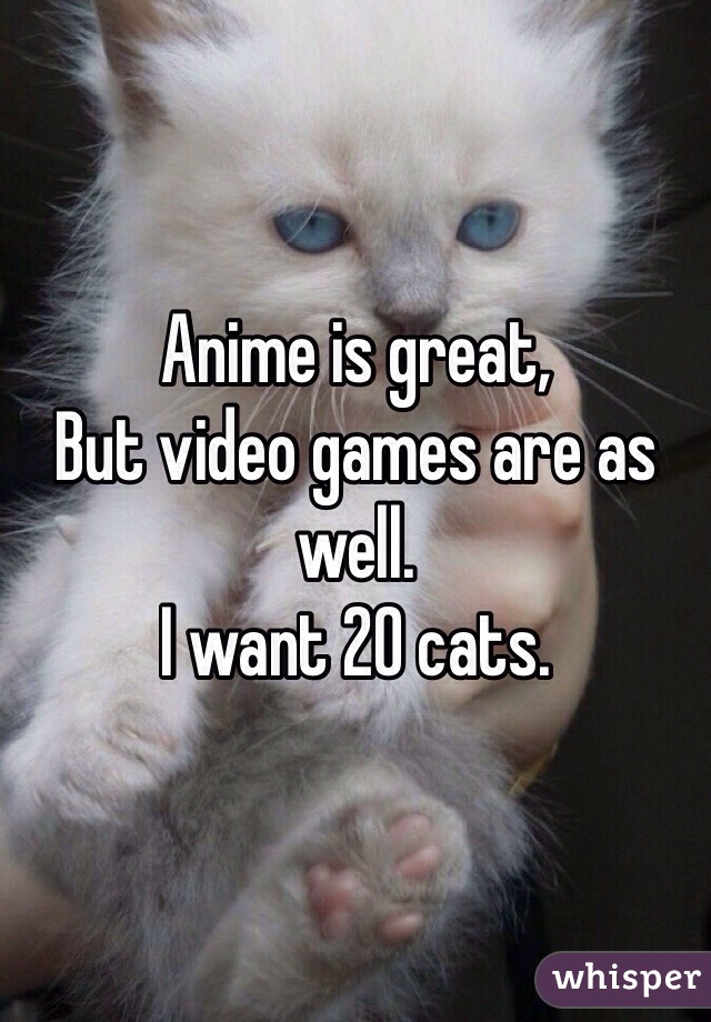 Anime is great,
But video games are as well.
I want 20 cats.