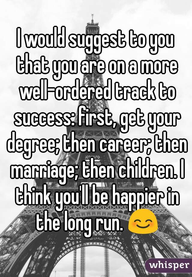 I would suggest to you that you are on a more well-ordered track to success: first, get your degree; then career; then marriage; then children. I think you'll be happier in the long run. 😊