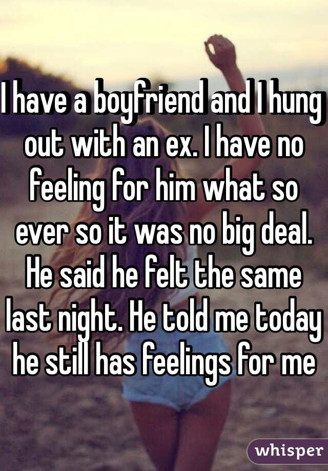 I have a boyfriend and I hung out with an ex. I have no feeling for him what so ever so it was no big deal. He said he felt the same last night. He told me today he still has feelings for me