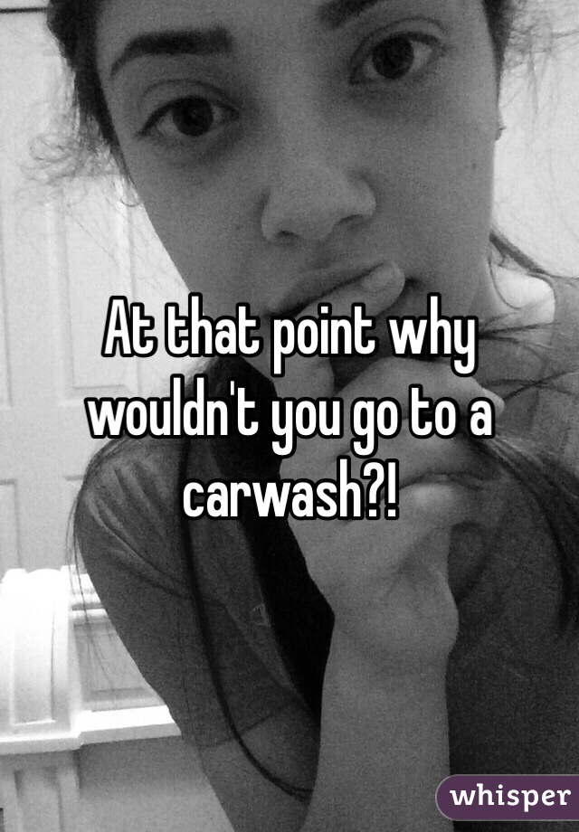 At that point why wouldn't you go to a carwash?!