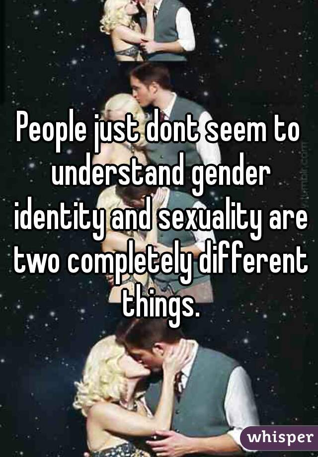 People just dont seem to understand gender identity and sexuality are two completely different things.