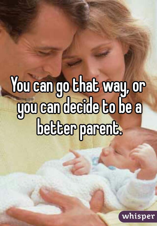 You can go that way, or you can decide to be a better parent.