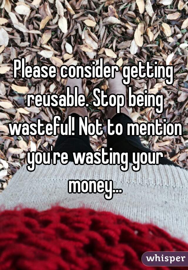 Please consider getting reusable. Stop being wasteful! Not to mention you're wasting your money...