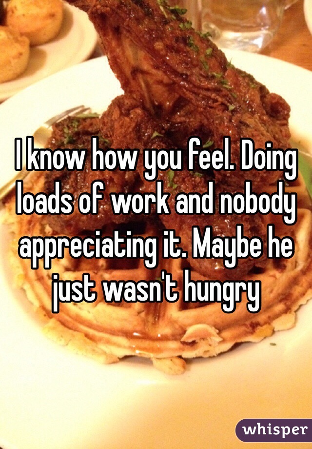 I know how you feel. Doing loads of work and nobody appreciating it. Maybe he just wasn't hungry