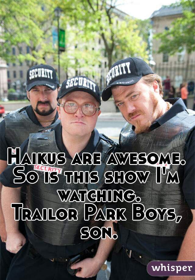 Haikus are awesome.
So is this show I'm watching.
Trailor Park Boys, son.
