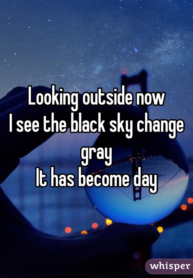 Looking outside now
I see the black sky change gray
It has become day