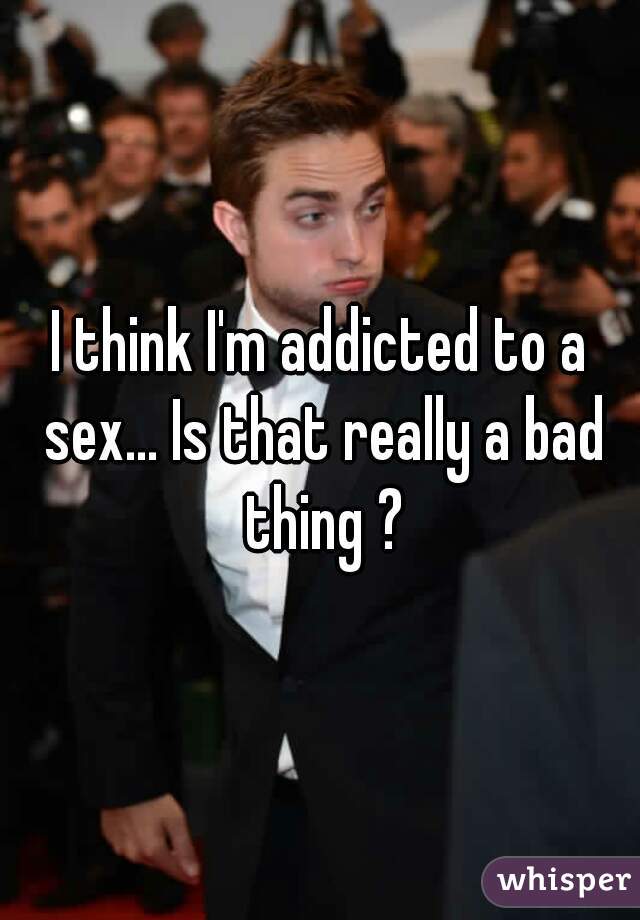I think I'm addicted to a sex... Is that really a bad thing ?