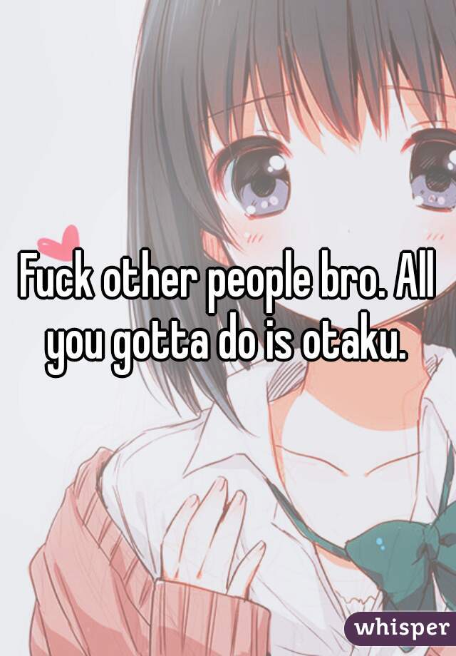 Fuck other people bro. All you gotta do is otaku. 