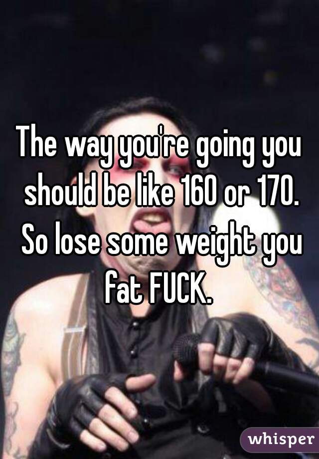 The way you're going you should be like 160 or 170. So lose some weight you fat FUCK. 