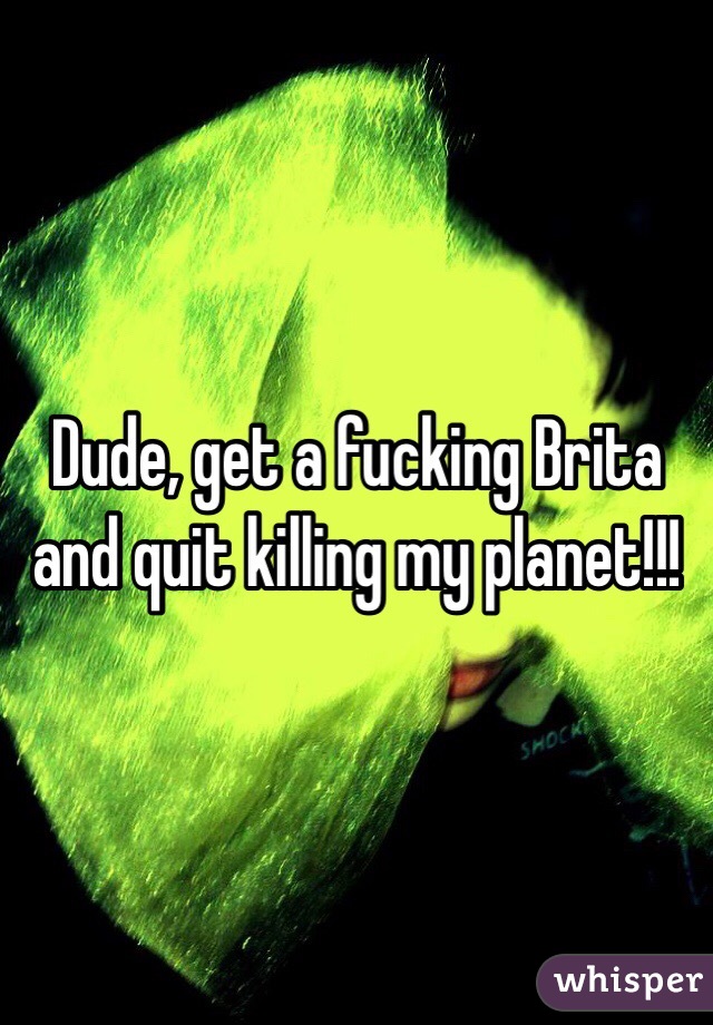 Dude, get a fucking Brita and quit killing my planet!!!