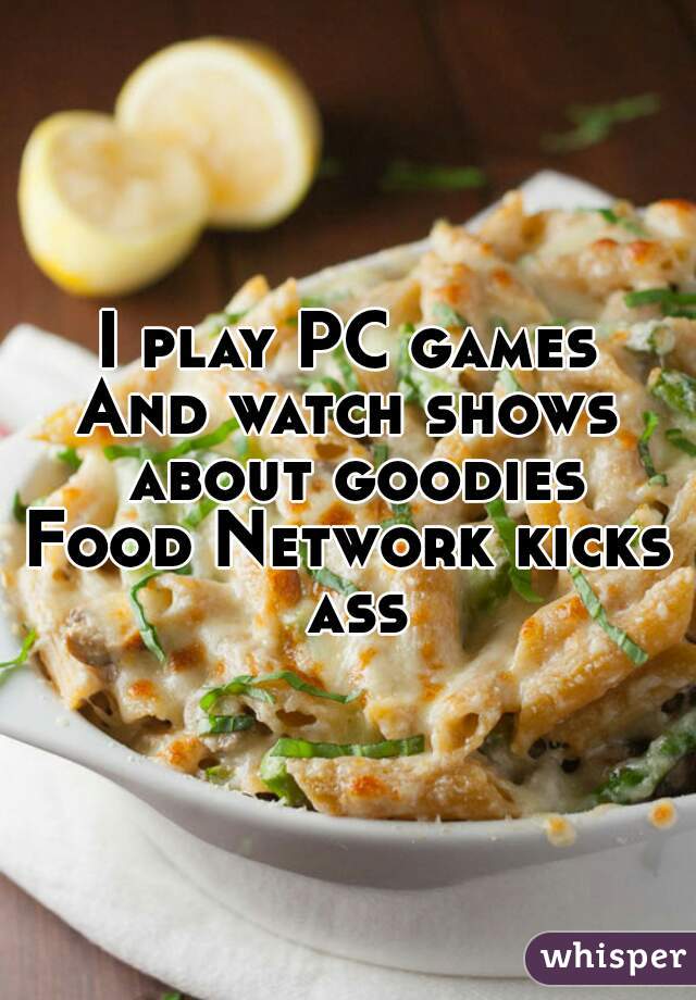 I play PC games
And watch shows about goodies
Food Network kicks ass